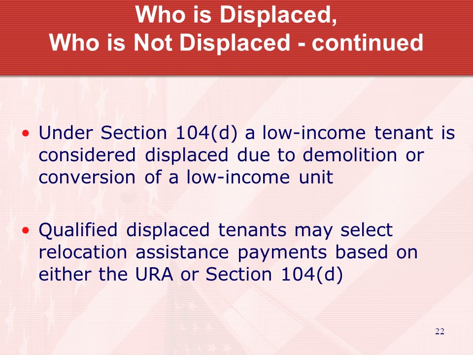 22 Who is Displaced, Who is Not Displaced - continued Under Section 104(d) a low-income tenant is considered displaced due to demolition or conversion of a low-income unit Qualified displaced tenants may select relocation assistance payments based on either the URA or Section 104(d)