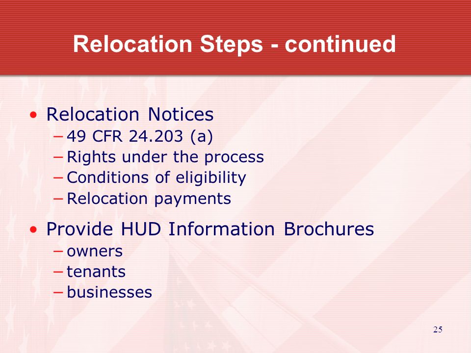 25 Relocation Steps - continued Relocation Notices −49 CFR (a) −Rights under the process −Conditions of eligibility −Relocation payments Provide HUD Information Brochures −owners −tenants −businesses