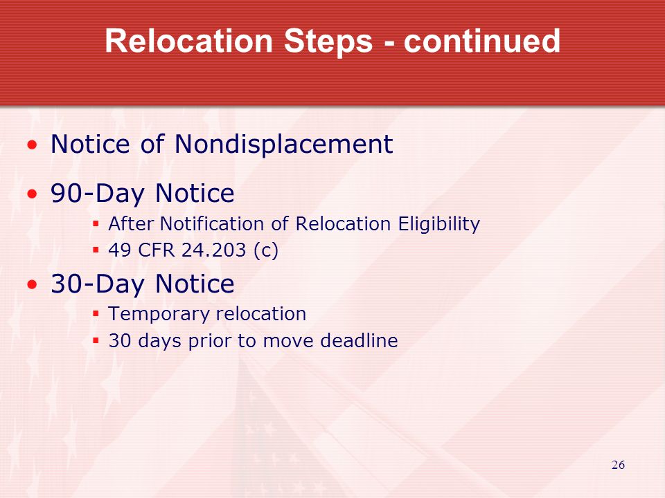 26 Relocation Steps - continued Notice of Nondisplacement 90-Day Notice  After Notification of Relocation Eligibility  49 CFR (c) 30-Day Notice  Temporary relocation  30 days prior to move deadline
