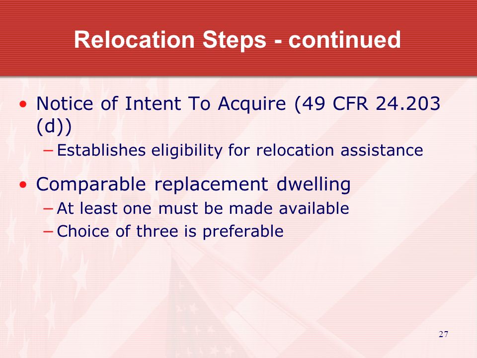 27 Relocation Steps - continued Notice of Intent To Acquire (49 CFR (d)) −Establishes eligibility for relocation assistance Comparable replacement dwelling −At least one must be made available −Choice of three is preferable