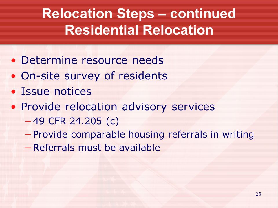 28 Relocation Steps – continued Residential Relocation Determine resource needs On-site survey of residents Issue notices Provide relocation advisory services −49 CFR (c) −Provide comparable housing referrals in writing −Referrals must be available