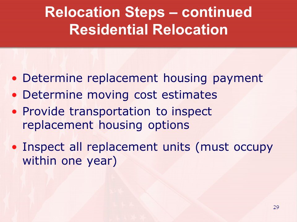 29 Relocation Steps – continued Residential Relocation Determine replacement housing payment Determine moving cost estimates Provide transportation to inspect replacement housing options Inspect all replacement units (must occupy within one year)