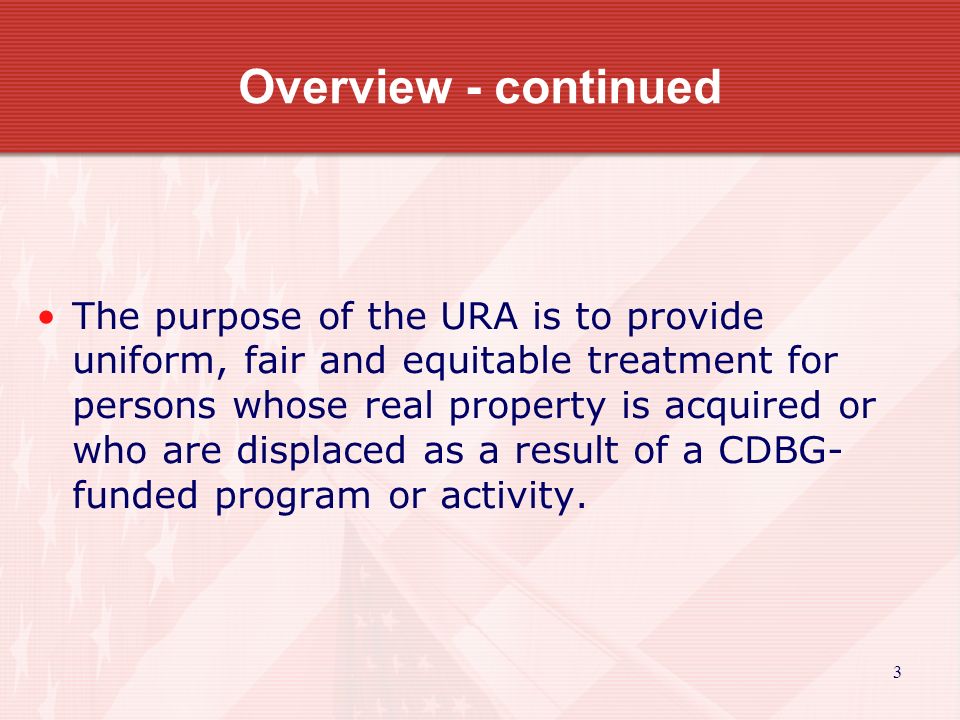Overview - continued The purpose of the URA is to provide uniform, fair and equitable treatment for persons whose real property is acquired or who are displaced as a result of a CDBG- funded program or activity.