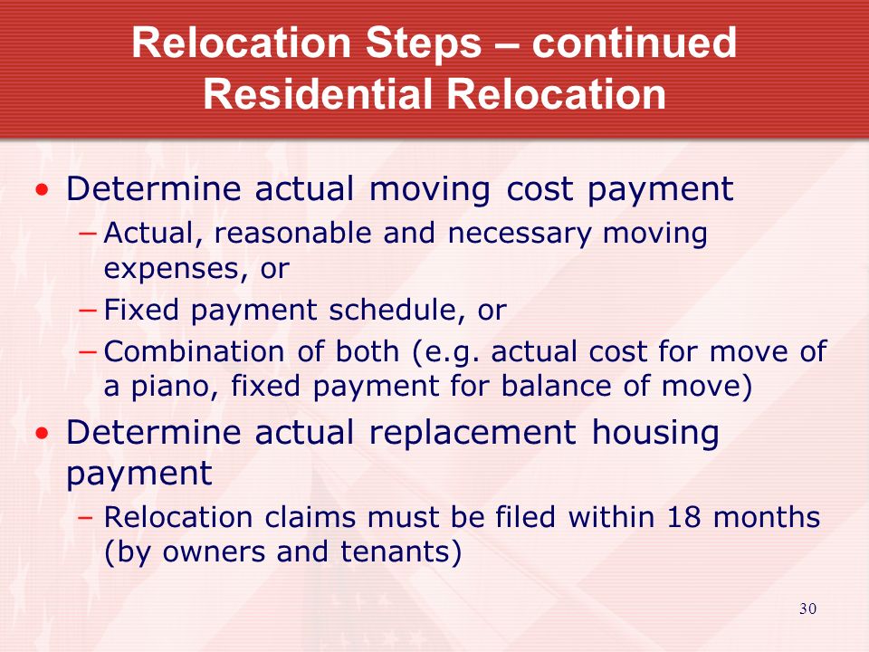 30 Relocation Steps – continued Residential Relocation Determine actual moving cost payment −Actual, reasonable and necessary moving expenses, or −Fixed payment schedule, or −Combination of both (e.g.