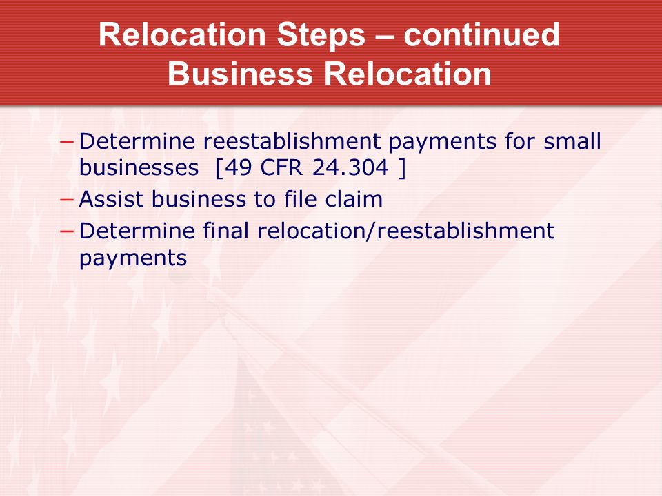 Relocation Steps – continued Business Relocation −Determine reestablishment payments for small businesses [49 CFR ] −Assist business to file claim −Determine final relocation/reestablishment payments