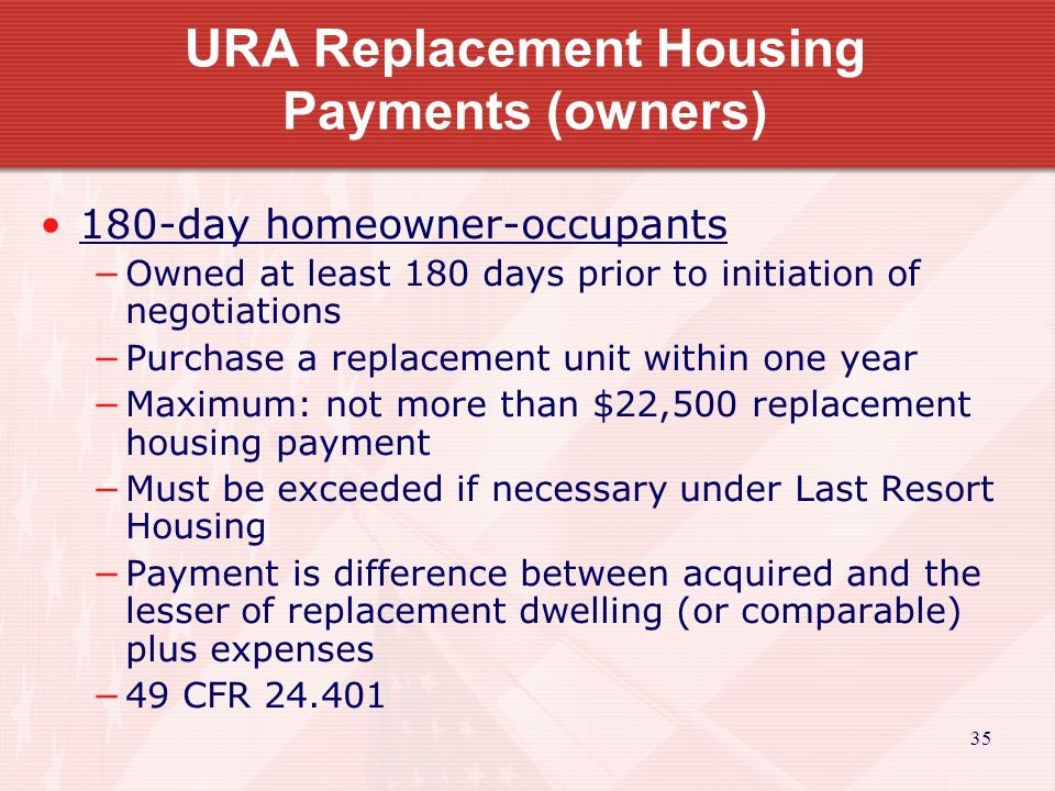 35 URA Replacement Housing Payments (owners) 180-day homeowner-occupants −Owned at least 180 days prior to initiation of negotiations −Purchase a replacement unit within one year −Maximum: not more than $22,500 replacement housing payment −Must be exceeded if necessary under Last Resort Housing −Payment is difference between acquired and the lesser of replacement dwelling (or comparable) plus expenses −49 CFR