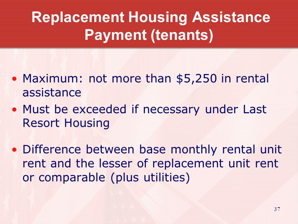 37 Replacement Housing Assistance Payment (tenants) Maximum: not more than $5,250 in rental assistance Must be exceeded if necessary under Last Resort Housing Difference between base monthly rental unit rent and the lesser of replacement unit rent or comparable (plus utilities)