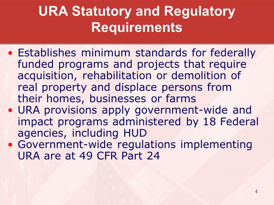 4 URA Statutory and Regulatory Requirements Establishes minimum standards for federally funded programs and projects that require acquisition, rehabilitation or demolition of real property and displace persons from their homes, businesses or farms URA provisions apply government-wide and impact programs administered by 18 Federal agencies, including HUD Government-wide regulations implementing URA are at 49 CFR Part 24