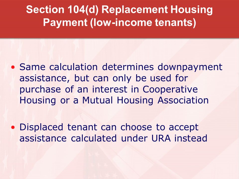 Section 104(d) Replacement Housing Payment (low-income tenants) Same calculation determines downpayment assistance, but can only be used for purchase of an interest in Cooperative Housing or a Mutual Housing Association Displaced tenant can choose to accept assistance calculated under URA instead