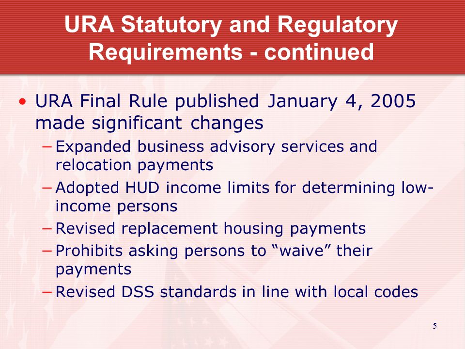 5 URA Statutory and Regulatory Requirements - continued URA Final Rule published January 4, 2005 made significant changes −Expanded business advisory services and relocation payments −Adopted HUD income limits for determining low- income persons −Revised replacement housing payments −Prohibits asking persons to waive their payments −Revised DSS standards in line with local codes