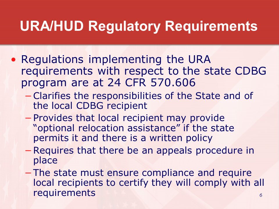 6 URA/HUD Regulatory Requirements Regulations implementing the URA requirements with respect to the state CDBG program are at 24 CFR −Clarifies the responsibilities of the State and of the local CDBG recipient −Provides that local recipient may provide optional relocation assistance if the state permits it and there is a written policy −Requires that there be an appeals procedure in place −The state must ensure compliance and require local recipients to certify they will comply with all requirements