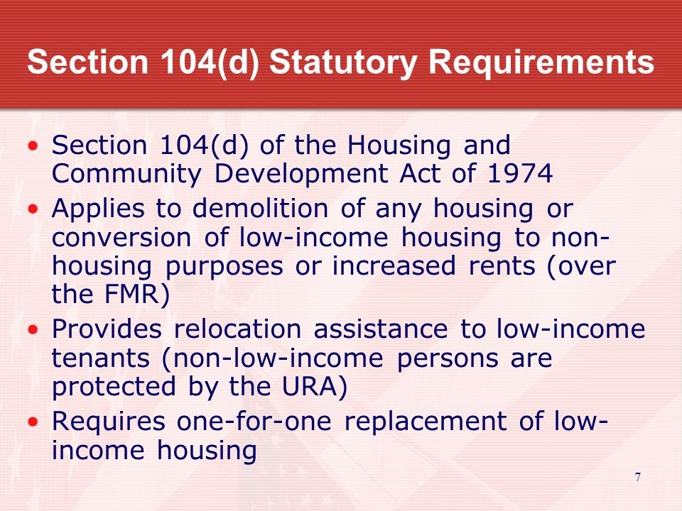 7 Section 104(d) Statutory Requirements Section 104(d) of the Housing and Community Development Act of 1974 Applies to demolition of any housing or conversion of low-income housing to non- housing purposes or increased rents (over the FMR) Provides relocation assistance to low-income tenants (non-low-income persons are protected by the URA) Requires one-for-one replacement of low- income housing
