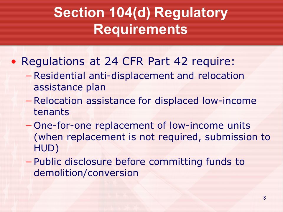 8 Section 104(d) Regulatory Requirements Regulations at 24 CFR Part 42 require: −Residential anti-displacement and relocation assistance plan −Relocation assistance for displaced low-income tenants −One-for-one replacement of low-income units (when replacement is not required, submission to HUD) −Public disclosure before committing funds to demolition/conversion
