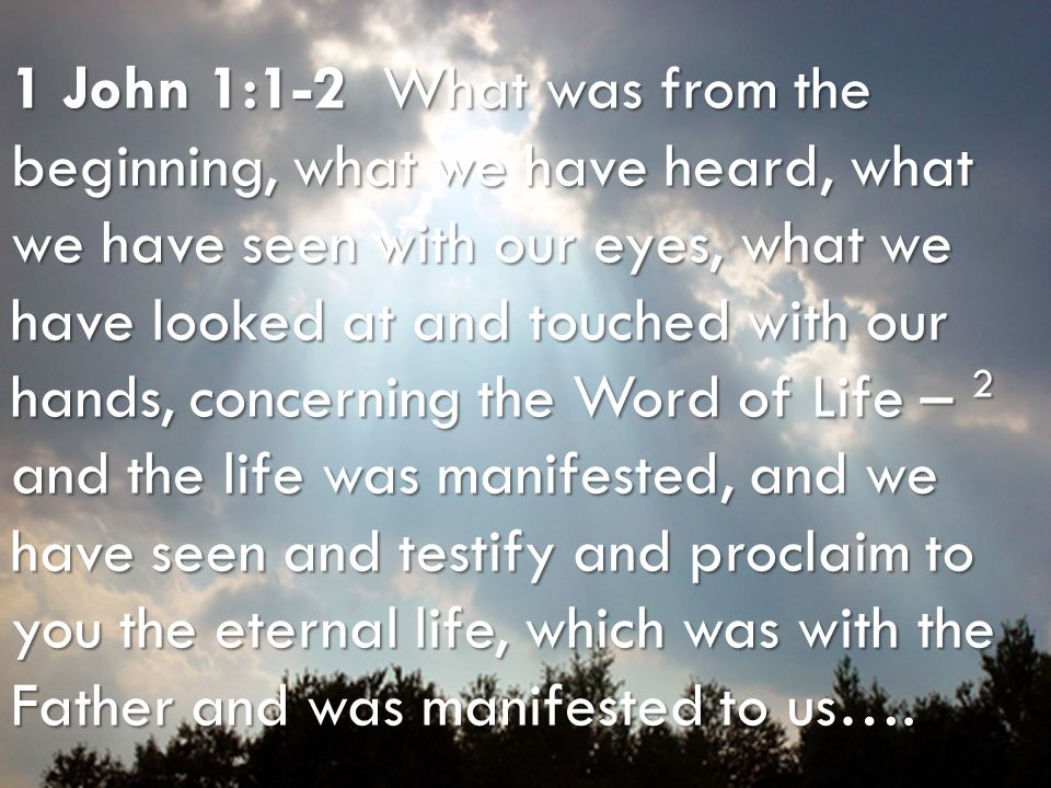 Bible Survey – I John Word of Life Christ, the Word of Life 1 John 1:1-2 What was from the beginning, what we have heard, what we have seen with our eyes, what we have looked at and touched with our hands, concerning the Word of Life – 2 and the life was manifested, and we have seen and testify and proclaim to you the eternal life, which was with the Father and was manifested to us….