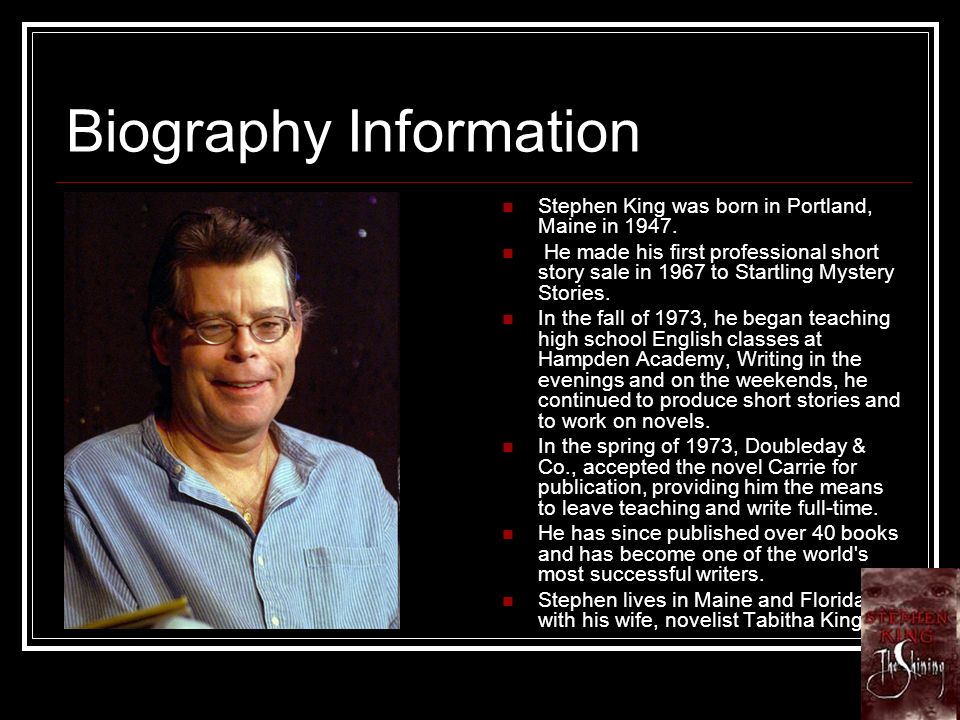 Biography Information Stephen King was born in Portland, Maine in 1947.