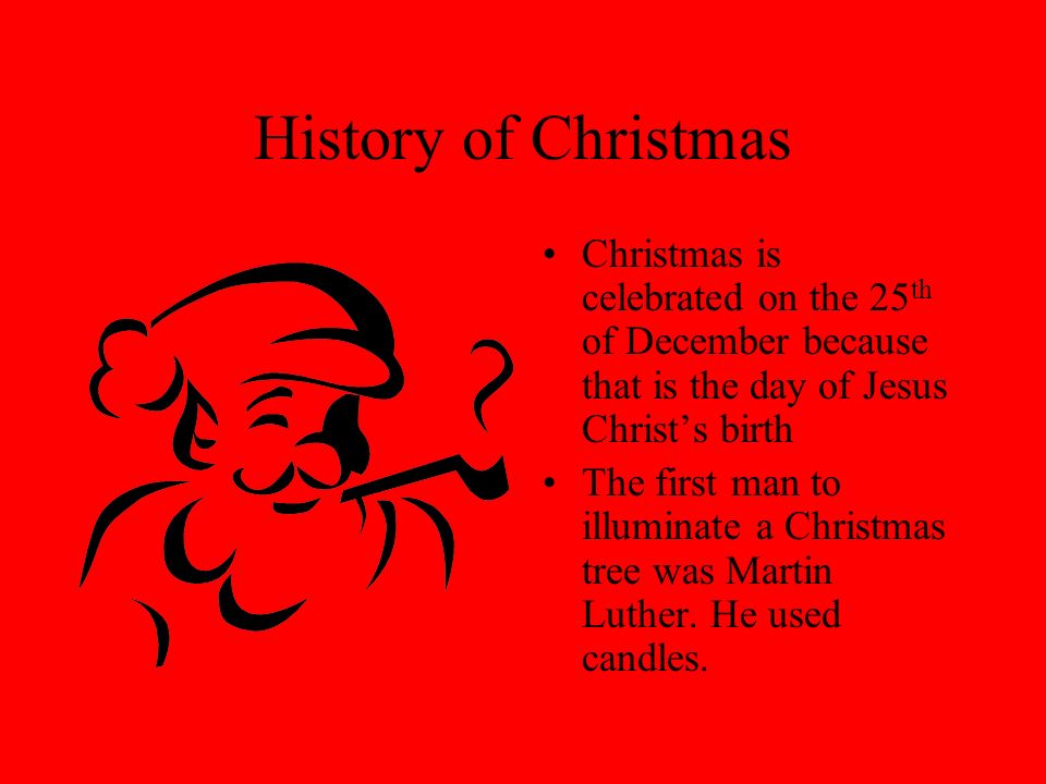 History of Christmas Christmas is celebrated on the 25 th of December because that is the day of Jesus Christ’s birth The first man to illuminate a Christmas tree was Martin Luther.