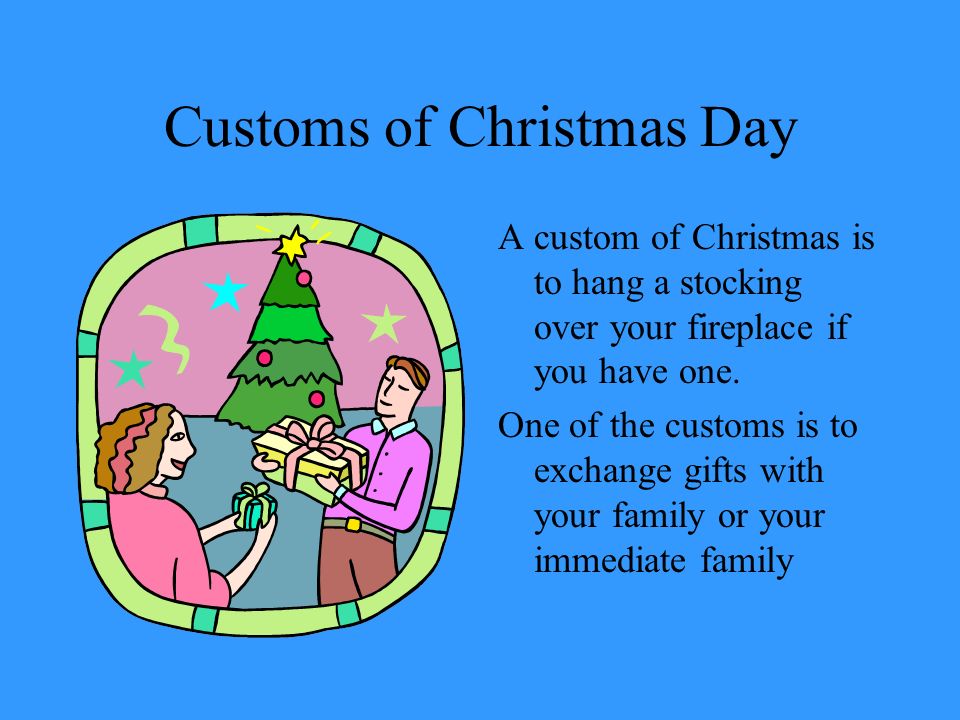 Customs of Christmas Day A custom of Christmas is to hang a stocking over your fireplace if you have one.