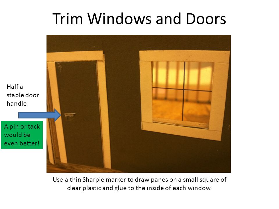 Trim Windows and Doors Use a thin Sharpie marker to draw panes on a small square of clear plastic and glue to the inside of each window.