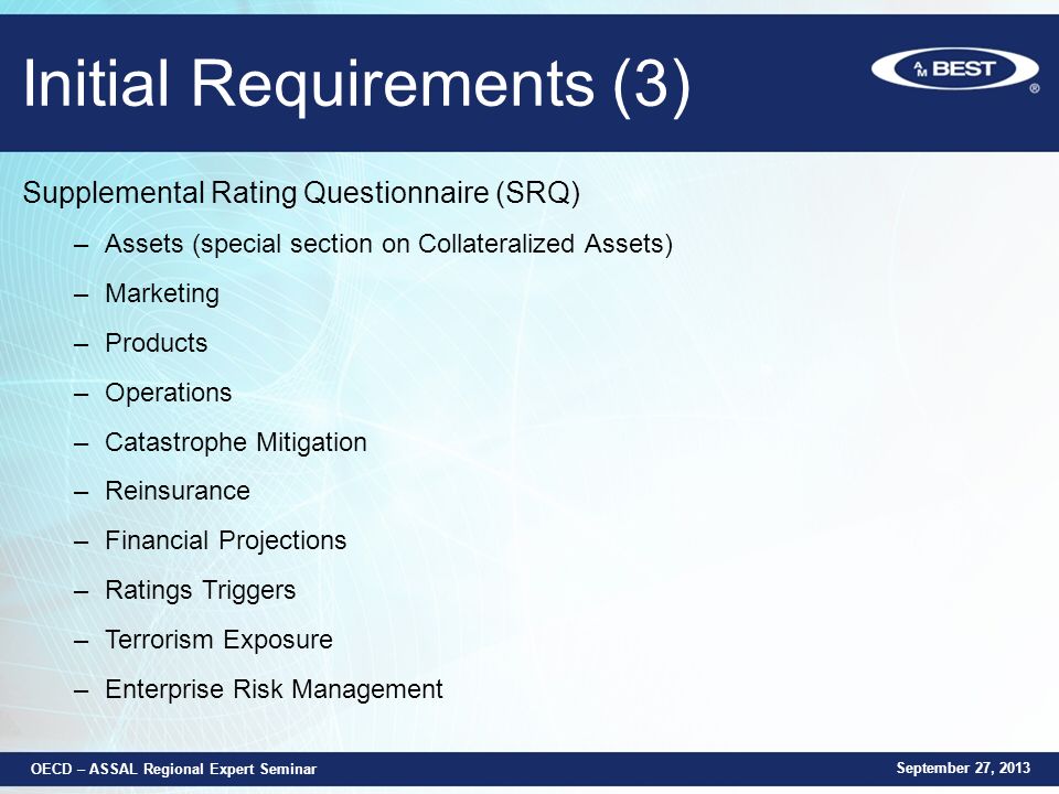 Initial Requirements (3) Supplemental Rating Questionnaire (SRQ) –Assets (special section on Collateralized Assets) –Marketing –Products –Operations –Catastrophe Mitigation –Reinsurance –Financial Projections –Ratings Triggers –Terrorism Exposure –Enterprise Risk Management September 27, 2013 OECD – ASSAL Regional Expert Seminar