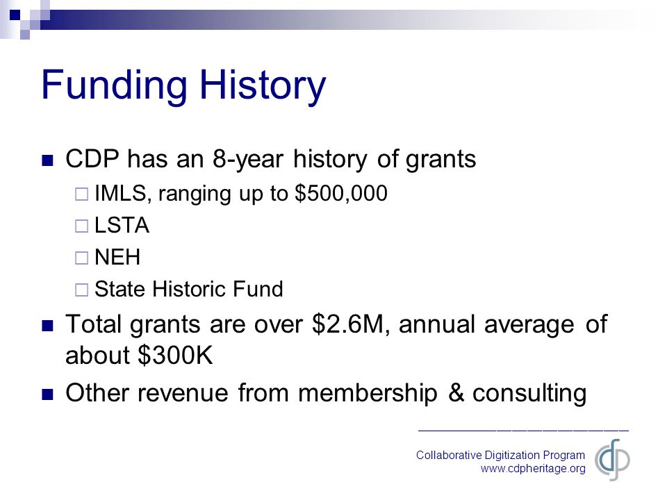 Collaborative Digitization Program   __________________________________________ Funding History CDP has an 8-year history of grants  IMLS, ranging up to $500,000  LSTA  NEH  State Historic Fund Total grants are over $2.6M, annual average of about $300K Other revenue from membership & consulting