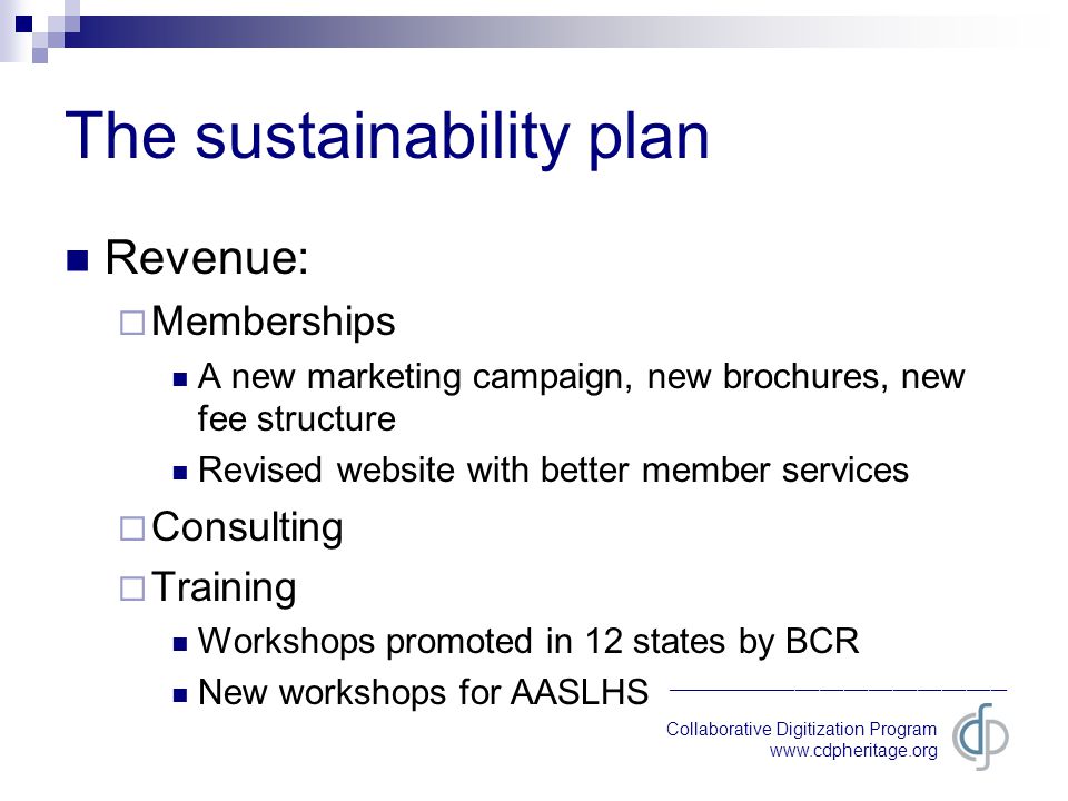 Collaborative Digitization Program   __________________________________________ The sustainability plan Revenue:  Memberships A new marketing campaign, new brochures, new fee structure Revised website with better member services  Consulting  Training Workshops promoted in 12 states by BCR New workshops for AASLHS