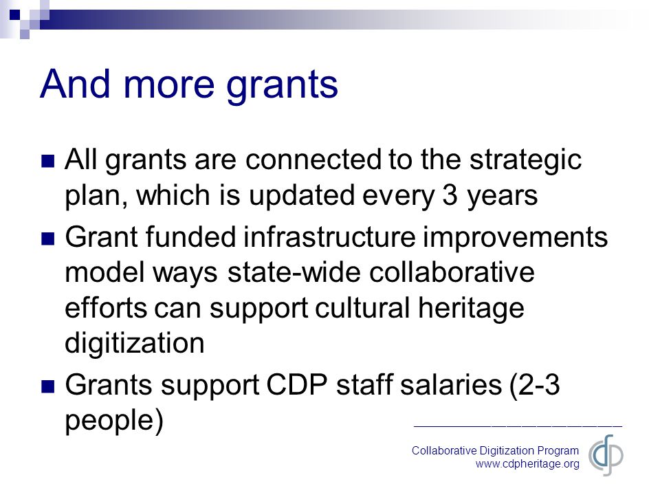 Collaborative Digitization Program   __________________________________________ And more grants All grants are connected to the strategic plan, which is updated every 3 years Grant funded infrastructure improvements model ways state-wide collaborative efforts can support cultural heritage digitization Grants support CDP staff salaries (2-3 people)