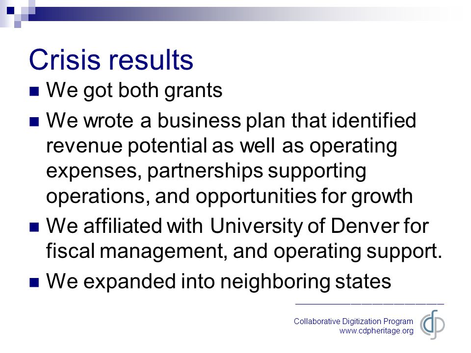 Collaborative Digitization Program   __________________________________________ Crisis results We got both grants We wrote a business plan that identified revenue potential as well as operating expenses, partnerships supporting operations, and opportunities for growth We affiliated with University of Denver for fiscal management, and operating support.