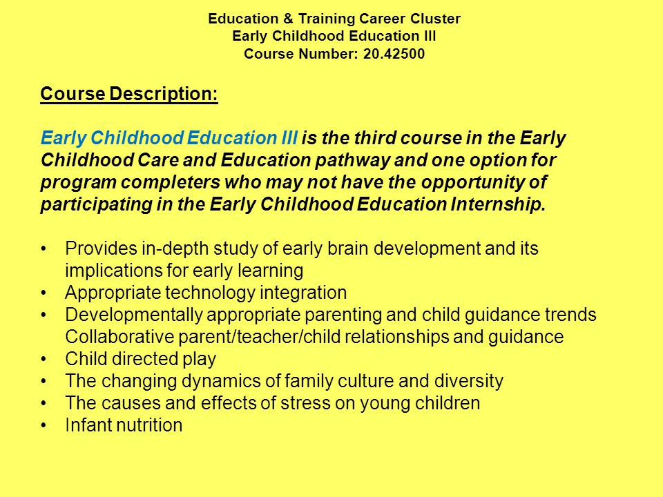 Education & Training Career Cluster Early Childhood Education III Course Number: Course Description: Early Childhood Education III is the third course in the Early Childhood Care and Education pathway and one option for program completers who may not have the opportunity of participating in the Early Childhood Education Internship.