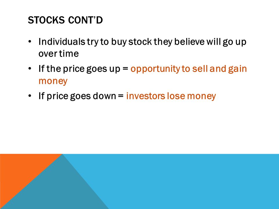 STOCKS CONT’D Individuals try to buy stock they believe will go up over time If the price goes up = opportunity to sell and gain money If price goes down = investors lose money
