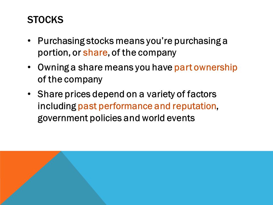 STOCKS Purchasing stocks means you’re purchasing a portion, or share, of the company Owning a share means you have part ownership of the company Share prices depend on a variety of factors including past performance and reputation, government policies and world events