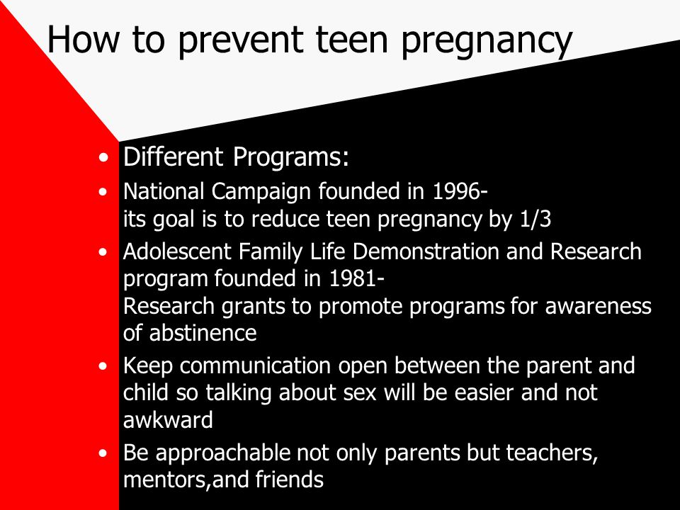 How to prevent teen pregnancy Different Programs: National Campaign founded in its goal is to reduce teen pregnancy by 1/3 Adolescent Family Life Demonstration and Research program founded in Research grants to promote programs for awareness of abstinence Keep communication open between the parent and child so talking about sex will be easier and not awkward Be approachable not only parents but teachers, mentors,and friends