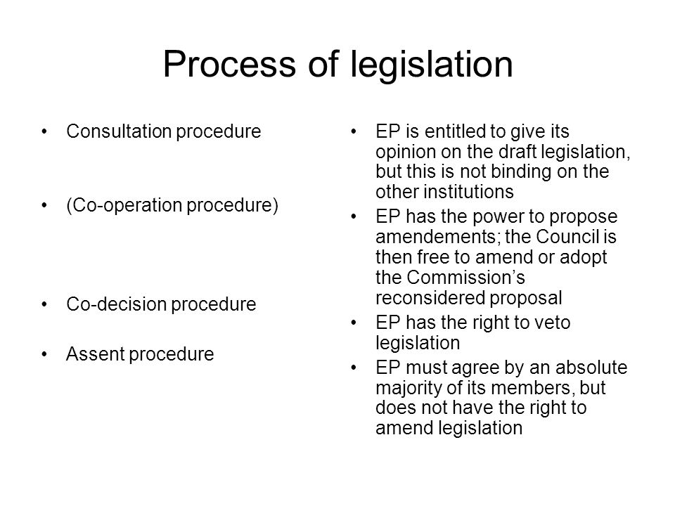 Process of legislation Consultation procedure (Co-operation procedure) Co-decision procedure Assent procedure EP is entitled to give its opinion on the draft legislation, but this is not binding on the other institutions EP has the power to propose amendements; the Council is then free to amend or adopt the Commission’s reconsidered proposal EP has the right to veto legislation EP must agree by an absolute majority of its members, but does not have the right to amend legislation