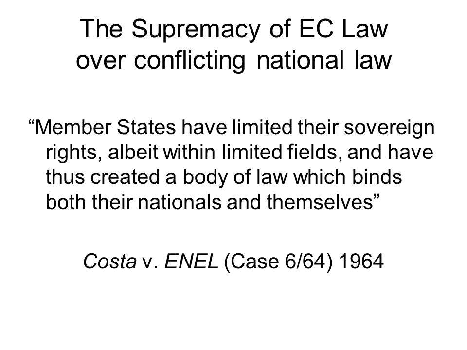 The Supremacy of EC Law over conflicting national law Member States have limited their sovereign rights, albeit within limited fields, and have thus created a body of law which binds both their nationals and themselves Costa v.
