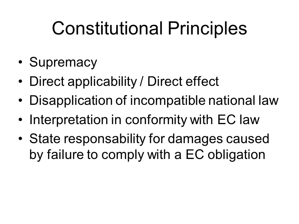 Constitutional Principles Supremacy Direct applicability / Direct effect Disapplication of incompatible national law Interpretation in conformity with EC law State responsability for damages caused by failure to comply with a EC obligation