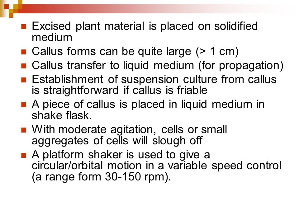 Excised plant material is placed on solidified medium Callus forms can be quite large (> 1 cm) Callus transfer to liquid medium (for propagation) Establishment of suspension culture from callus is straightforward if callus is friable A piece of callus is placed in liquid medium in shake flask.