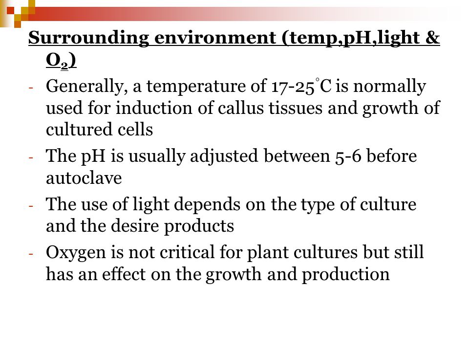 Surrounding environment (temp,pH,light & O 2 ) - Generally, a temperature of ° C is normally used for induction of callus tissues and growth of cultured cells - The pH is usually adjusted between 5-6 before autoclave - The use of light depends on the type of culture and the desire products - Oxygen is not critical for plant cultures but still has an effect on the growth and production