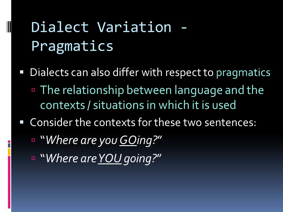 Dialect Variation - Pragmatics  Dialects can also differ with respect to pragmatics  The relationship between language and the contexts / situations in which it is used  Consider the contexts for these two sentences:  Where are you GOing  Where are YOU going
