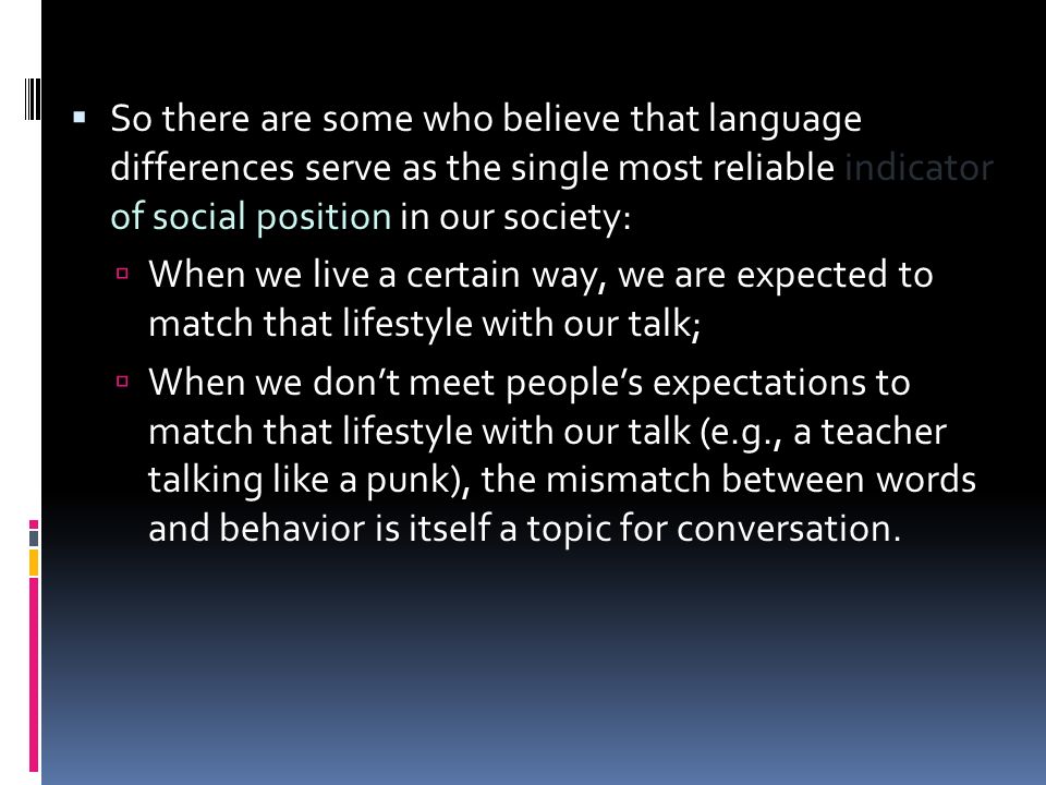  So there are some who believe that language differences serve as the single most reliable indicator of social position in our society:  When we live a certain way, we are expected to match that lifestyle with our talk;  When we don’t meet people’s expectations to match that lifestyle with our talk (e.g., a teacher talking like a punk), the mismatch between words and behavior is itself a topic for conversation.