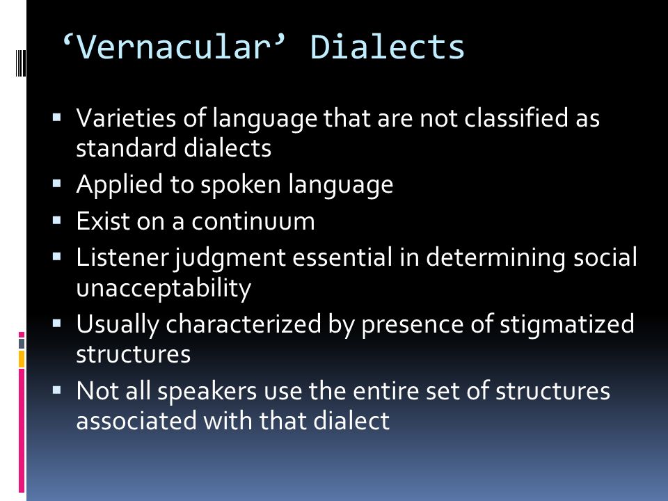 ‘Vernacular’ Dialects  Varieties of language that are not classified as standard dialects  Applied to spoken language  Exist on a continuum  Listener judgment essential in determining social unacceptability  Usually characterized by presence of stigmatized structures  Not all speakers use the entire set of structures associated with that dialect