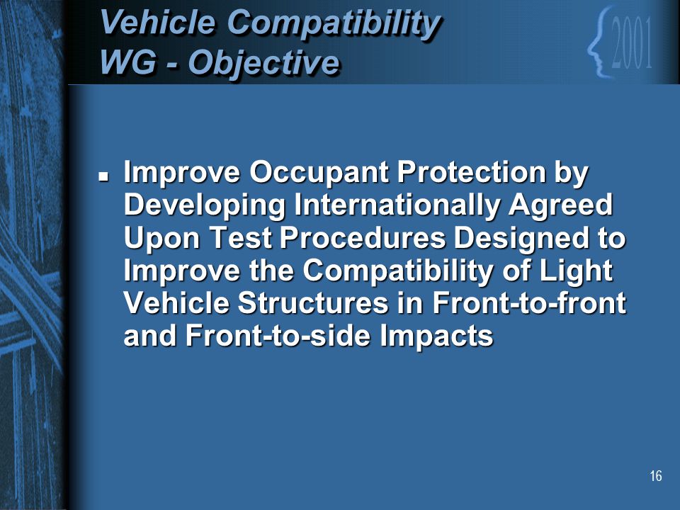 16 Vehicle Compatibility WG - Objective Vehicle Compatibility WG - Objective n Improve Occupant Protection by Developing Internationally Agreed Upon Test Procedures Designed to Improve the Compatibility of Light Vehicle Structures in Front-to-front and Front-to-side Impacts