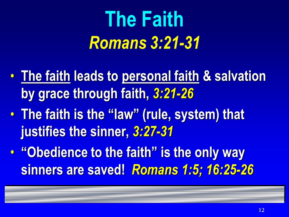 12 The Faith Romans 3:21-31 The faith leads to personal faith & salvation by grace through faith, 3:21-26 The faith leads to personal faith & salvation by grace through faith, 3:21-26 The faith is the law (rule, system) that justifies the sinner, 3:27-31 The faith is the law (rule, system) that justifies the sinner, 3:27-31 Obedience to the faith is the only way sinners are saved.