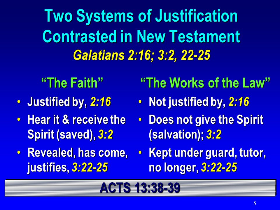 5 Two Systems of Justification Contrasted in New Testament Galatians 2:16; 3:2, The Faith Justified by, 2:16 Justified by, 2:16 Hear it & receive the Spirit (saved), 3:2 Hear it & receive the Spirit (saved), 3:2 Revealed, has come, justifies, 3:22-25 Revealed, has come, justifies, 3:22-25 The Works of the Law Not justified by, 2:16 Not justified by, 2:16 Does not give the Spirit (salvation); 3:2 Does not give the Spirit (salvation); 3:2 Kept under guard, tutor, no longer, 3:22-25 Kept under guard, tutor, no longer, 3:22-25 ACTS 13:38-39