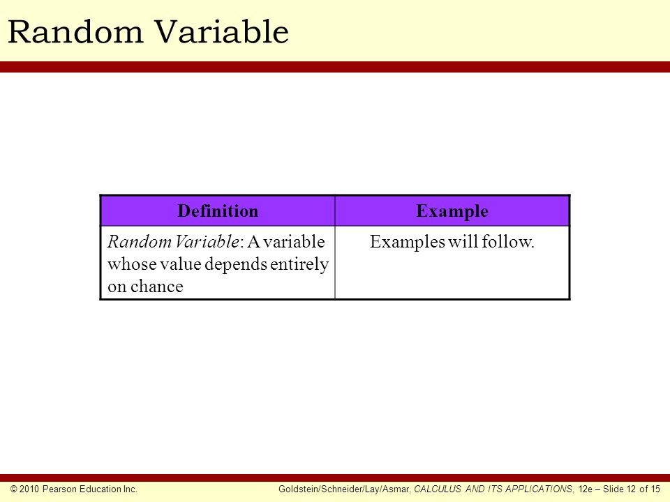 © 2010 Pearson Education Inc.Goldstein/Schneider/Lay/Asmar, CALCULUS AND ITS APPLICATIONS, 12e – Slide 12 of 15 Random Variable DefinitionExample Random Variable: A variable whose value depends entirely on chance Examples will follow.