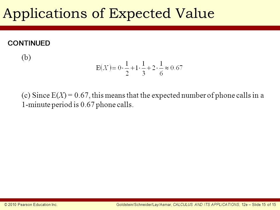 © 2010 Pearson Education Inc.Goldstein/Schneider/Lay/Asmar, CALCULUS AND ITS APPLICATIONS, 12e – Slide 15 of 15 Applications of Expected Value (b) (c) Since E(X) = 0.67, this means that the expected number of phone calls in a 1-minute period is 0.67 phone calls.
