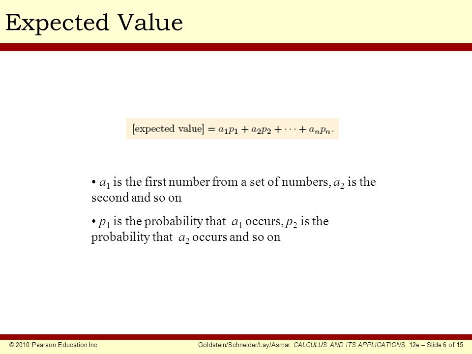© 2010 Pearson Education Inc.Goldstein/Schneider/Lay/Asmar, CALCULUS AND ITS APPLICATIONS, 12e – Slide 6 of 15 Expected Value a 1 is the first number from a set of numbers, a 2 is the second and so on p 1 is the probability that a 1 occurs, p 2 is the probability that a 2 occurs and so on