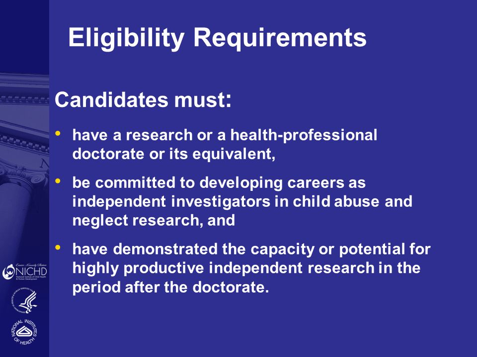Eligibility Requirements Candidates must : have a research or a health-professional doctorate or its equivalent, be committed to developing careers as independent investigators in child abuse and neglect research, and have demonstrated the capacity or potential for highly productive independent research in the period after the doctorate.