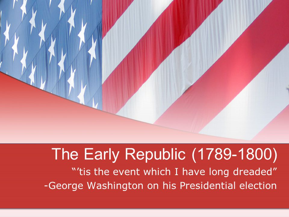 The Early Republic ( ) ’tis the event which I have long dreaded -George Washington on his Presidential election