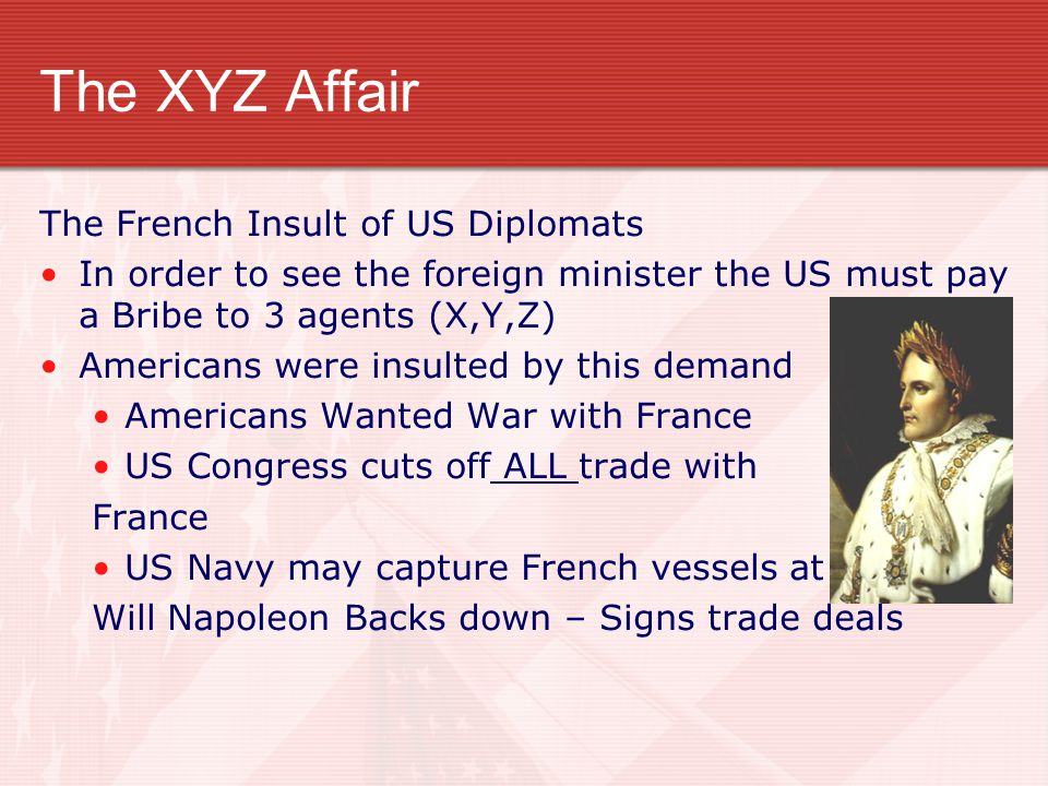 The XYZ Affair The French Insult of US Diplomats In order to see the foreign minister the US must pay a Bribe to 3 agents (X,Y,Z) Americans were insulted by this demand Americans Wanted War with France US Congress cuts off ALL trade with France US Navy may capture French vessels at Will Napoleon Backs down – Signs trade deals