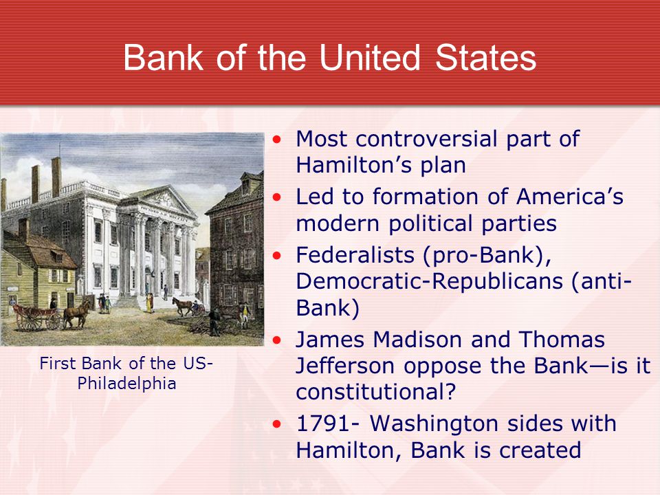 Bank of the United States Most controversial part of Hamilton’s plan Led to formation of America’s modern political parties Federalists (pro-Bank), Democratic-Republicans (anti- Bank) James Madison and Thomas Jefferson oppose the Bank—is it constitutional.