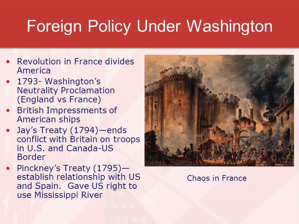 Foreign Policy Under Washington Revolution in France divides America Washington’s Neutrality Proclamation (England vs France) British Impressments of American ships Jay’s Treaty (1794)—ends conflict with Britain on troops in U.S.